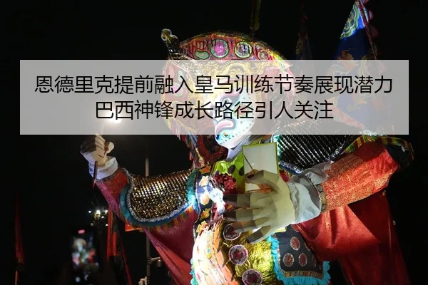 恩德里克提前融入皇马训练节奏展现潜力巴西神锋成长路径引人关注