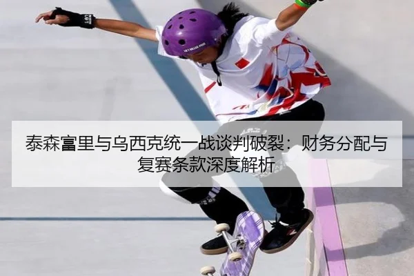 泰森富里与乌西克统一战谈判破裂：财务分配与复赛条款深度解析