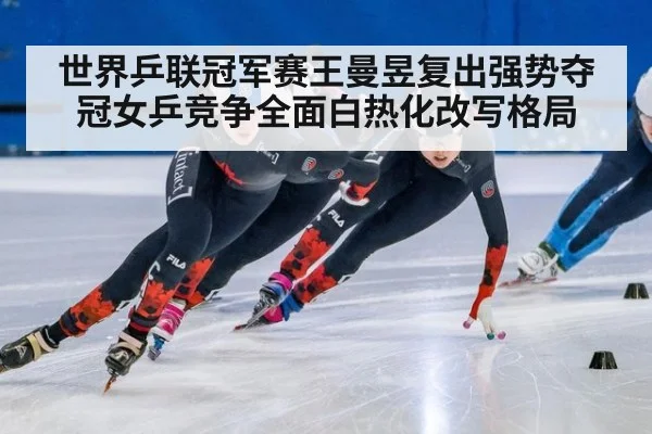 世界乒联冠军赛王曼昱复出强势夺冠女乒竞争全面白热化改写格局
