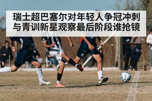 瑞士超巴塞尔对年轻人争冠冲刺与青训新星观察最后阶段谁抢镜