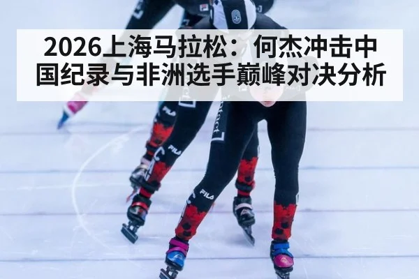 2026上海马拉松：何杰冲击中国纪录与非洲选手巅峰对决分析